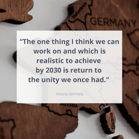 "The one thing I think we can work on and which is realistic to achieve by 2030 is return to the unity we once had." Victoria, Germany 